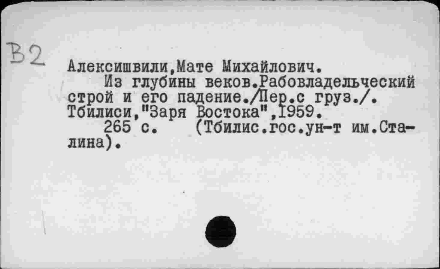 ﻿Алексишвили,Мате Михайлович.
Из глубины веков.Рабовладельческий строй и его падение./Пер.с груз./. Тбилиси,“Заря Востока",1959.
265 с. (Тбилис.гос.ун-т им.Сталина) .